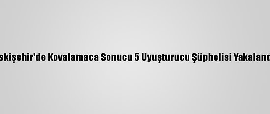 Eskişehir'de Kovalamaca Sonucu 5 Uyuşturucu Şüphelisi Yakalandı