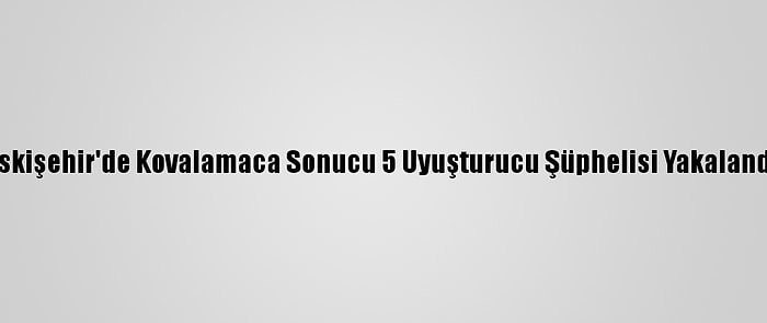 Eskişehir'de Kovalamaca Sonucu 5 Uyuşturucu Şüphelisi Yakalandı