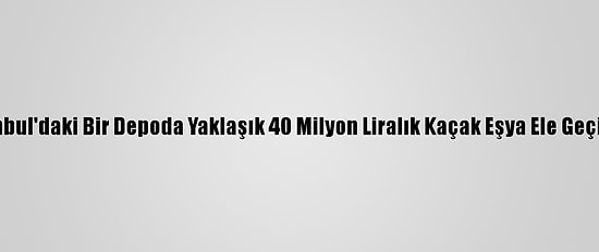 İstanbul'daki Bir Depoda Yaklaşık 40 Milyon Liralık Kaçak Eşya Ele Geçirildi