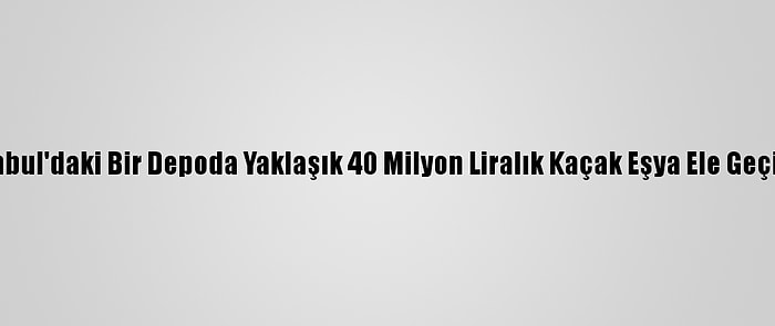 İstanbul'daki Bir Depoda Yaklaşık 40 Milyon Liralık Kaçak Eşya Ele Geçirildi