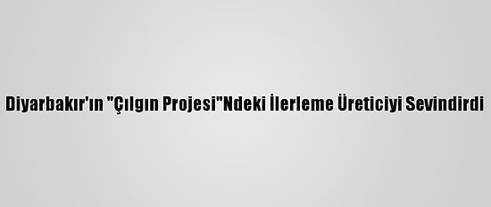 Diyarbakır'ın "Çılgın Projesi"Ndeki İlerleme Üreticiyi Sevindirdi