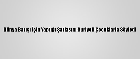 Dünya Barışı İçin Yaptığı Şarkısını Suriyeli Çocuklarla Söyledi