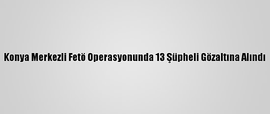Konya Merkezli Fetö Operasyonunda 13 Şüpheli Gözaltına Alındı