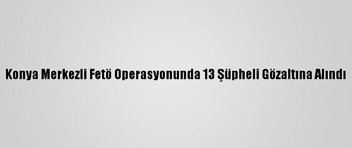 Konya Merkezli Fetö Operasyonunda 13 Şüpheli Gözaltına Alındı