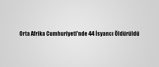 Orta Afrika Cumhuriyeti'nde 44 İsyancı Öldürüldü
