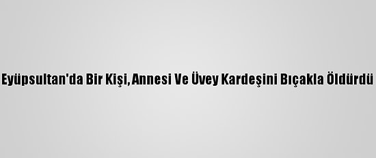 Eyüpsultan'da Bir Kişi, Annesi Ve Üvey Kardeşini Bıçakla Öldürdü