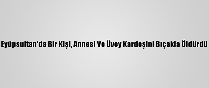 Eyüpsultan'da Bir Kişi, Annesi Ve Üvey Kardeşini Bıçakla Öldürdü