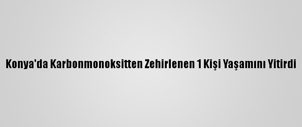 Konya'da Karbonmonoksitten Zehirlenen 1 Kişi Yaşamını Yitirdi