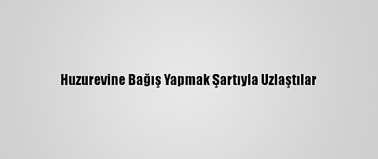 Huzurevine Bağış Yapmak Şartıyla Uzlaştılar
