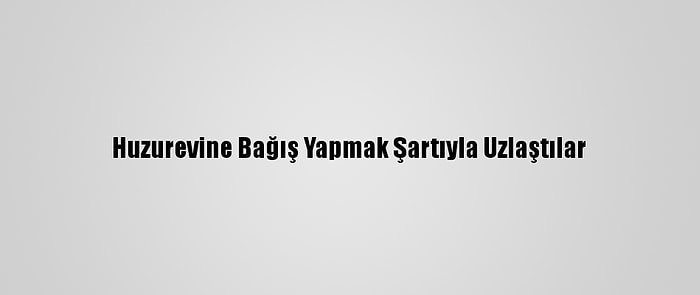 Huzurevine Bağış Yapmak Şartıyla Uzlaştılar