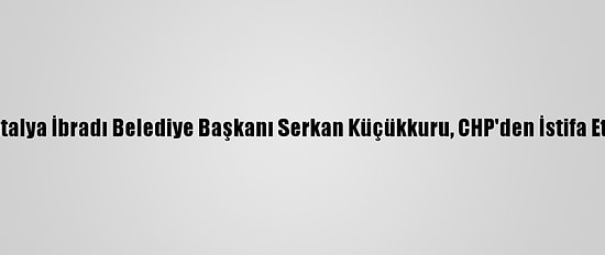 Antalya İbradı Belediye Başkanı Serkan Küçükkuru, CHP'den İstifa Etti: