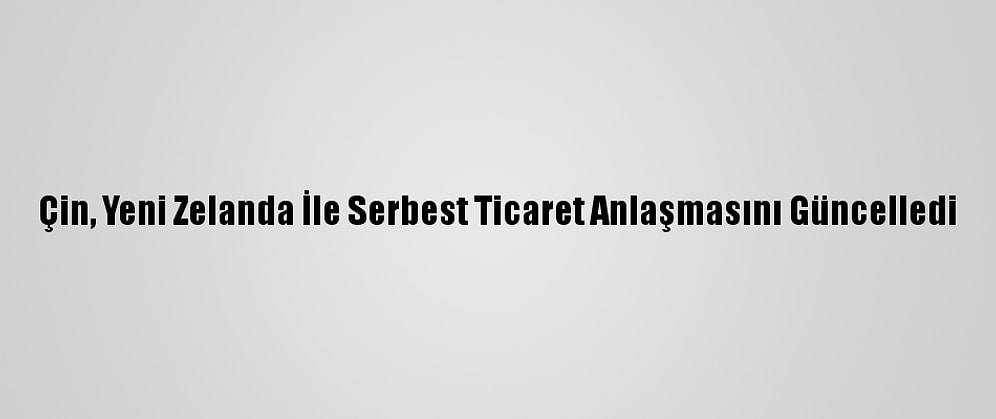 Çin, Yeni Zelanda İle Serbest Ticaret Anlaşmasını Güncelledi