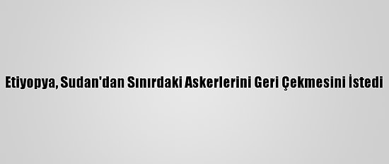 Etiyopya, Sudan'dan Sınırdaki Askerlerini Geri Çekmesini İstedi