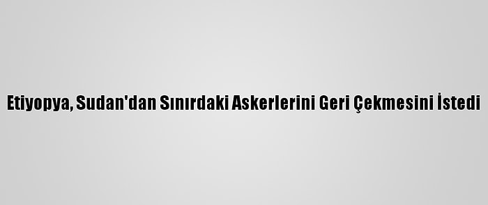 Etiyopya, Sudan'dan Sınırdaki Askerlerini Geri Çekmesini İstedi