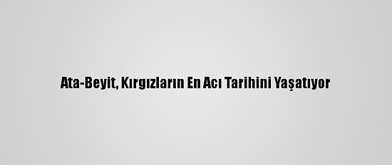 Ata-Beyit, Kırgızların En Acı Tarihini Yaşatıyor