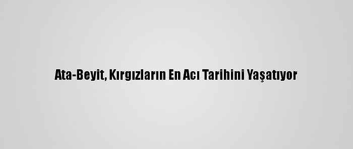 Ata-Beyit, Kırgızların En Acı Tarihini Yaşatıyor