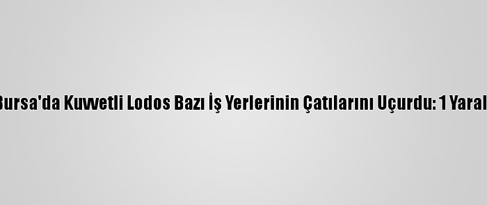 Bursa'da Kuvvetli Lodos Bazı İş Yerlerinin Çatılarını Uçurdu: 1 Yaralı