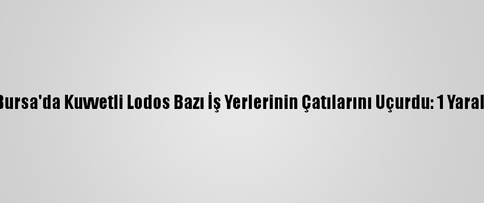 Bursa'da Kuvvetli Lodos Bazı İş Yerlerinin Çatılarını Uçurdu: 1 Yaralı