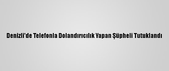 Denizli'de Telefonla Dolandırıcılık Yapan Şüpheli Tutuklandı