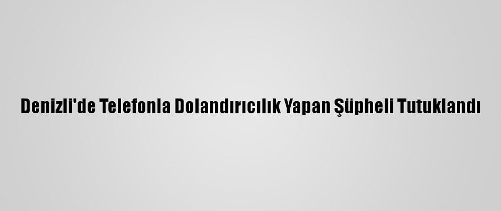 Denizli'de Telefonla Dolandırıcılık Yapan Şüpheli Tutuklandı