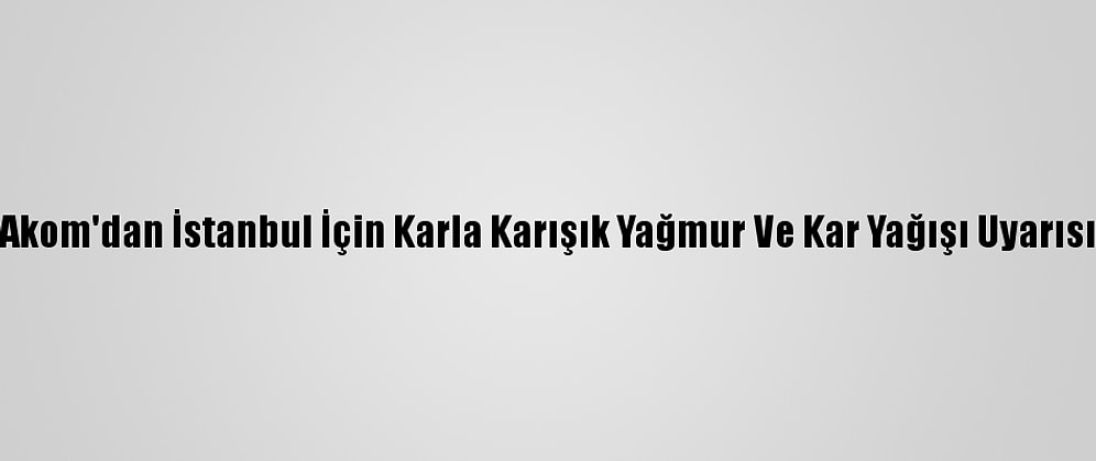 Akom'dan İstanbul İçin Karla Karışık Yağmur Ve Kar Yağışı Uyarısı