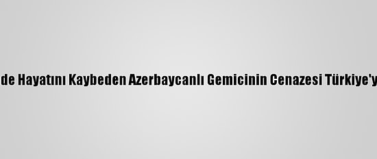 Mozart Gemisinde Hayatını Kaybeden Azerbaycanlı Gemicinin Cenazesi Türkiye'ye Gönderilecek