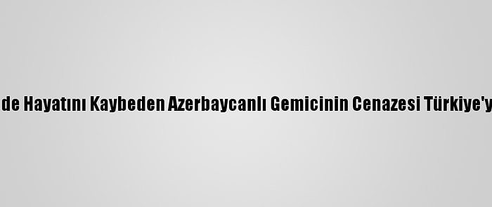 Mozart Gemisinde Hayatını Kaybeden Azerbaycanlı Gemicinin Cenazesi Türkiye'ye Gönderilecek