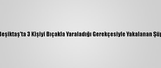 Güncelleme 2 - Beşiktaş'ta 3 Kişiyi Bıçakla Yaraladığı Gerekçesiyle Yakalanan Şüpheli Tutuklandı