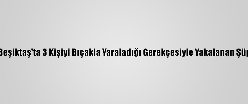 Güncelleme 2 - Beşiktaş'ta 3 Kişiyi Bıçakla Yaraladığı Gerekçesiyle Yakalanan Şüpheli Tutuklandı