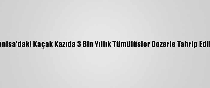 Manisa'daki Kaçak Kazıda 3 Bin Yıllık Tümülüsler Dozerle Tahrip Edildi