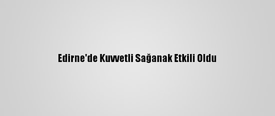 Edirne'de Kuvvetli Sağanak Etkili Oldu