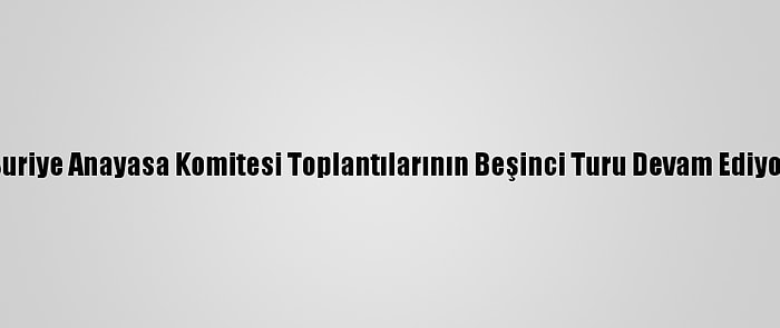 Suriye Anayasa Komitesi Toplantılarının Beşinci Turu Devam Ediyor