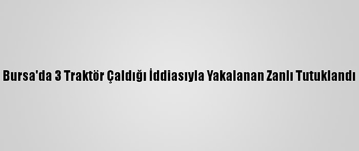 Bursa'da 3 Traktör Çaldığı İddiasıyla Yakalanan Zanlı Tutuklandı