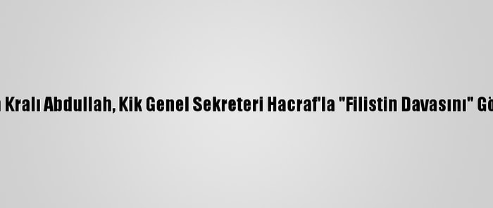 Ürdün Kralı Abdullah, Kik Genel Sekreteri Hacraf'la "Filistin Davasını" Görüştü