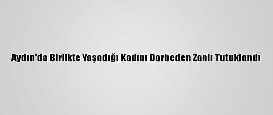 Aydın'da Birlikte Yaşadığı Kadını Darbeden Zanlı Tutuklandı