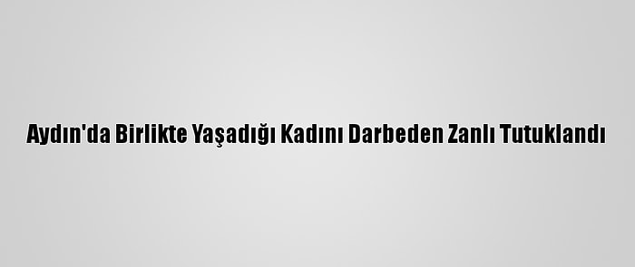 Aydın'da Birlikte Yaşadığı Kadını Darbeden Zanlı Tutuklandı