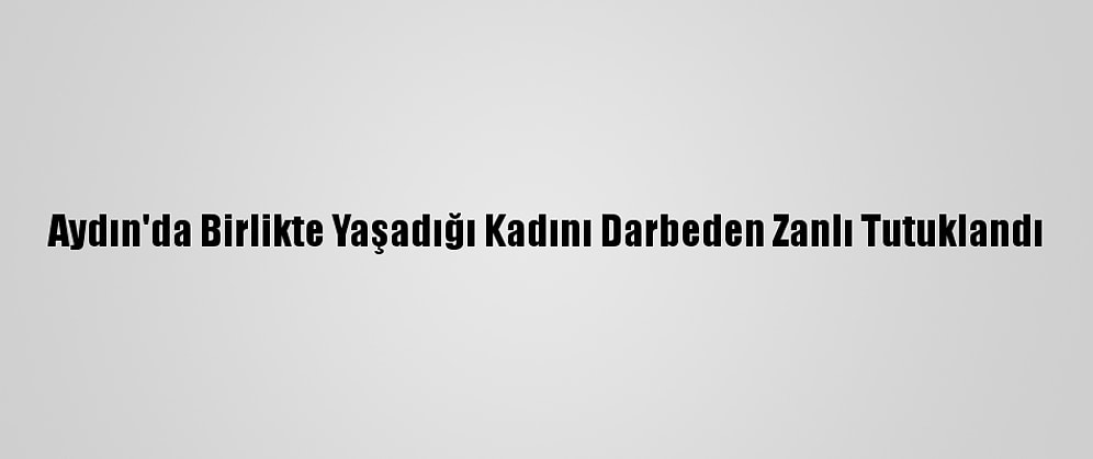 Aydın'da Birlikte Yaşadığı Kadını Darbeden Zanlı Tutuklandı