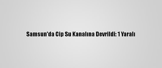 Samsun'da Cip Su Kanalına Devrildi: 1 Yaralı