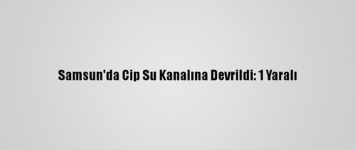 Samsun'da Cip Su Kanalına Devrildi: 1 Yaralı