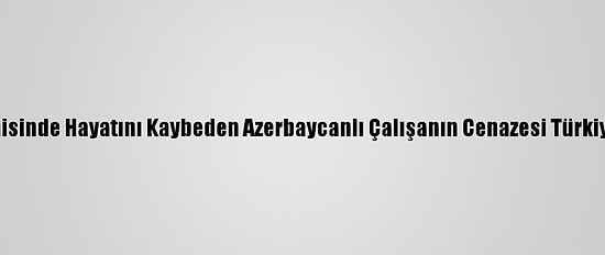 "Mozart" Gemisinde Hayatını Kaybeden Azerbaycanlı Çalışanın Cenazesi Türkiye'ye Getirildi