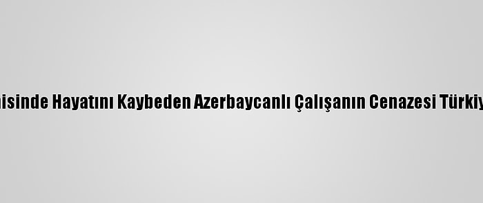 "Mozart" Gemisinde Hayatını Kaybeden Azerbaycanlı Çalışanın Cenazesi Türkiye'ye Getirildi