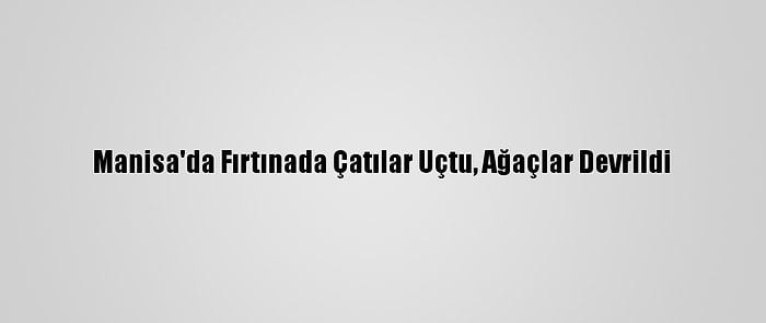 Manisa'da Fırtınada Çatılar Uçtu, Ağaçlar Devrildi