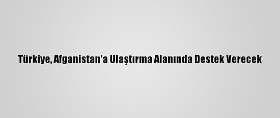 Türkiye, Afganistan'a Ulaştırma Alanında Destek Verecek