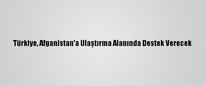 Türkiye, Afganistan'a Ulaştırma Alanında Destek Verecek