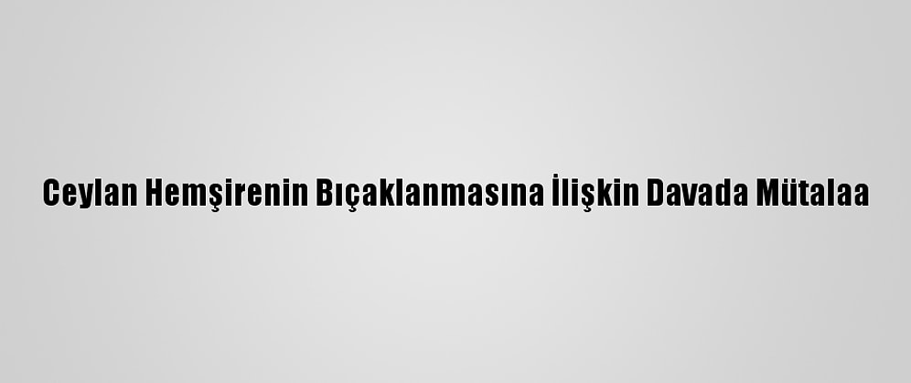 Ceylan Hemşirenin Bıçaklanmasına İlişkin Davada Mütalaa