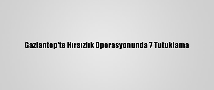 Gaziantep'te Hırsızlık Operasyonunda 7 Tutuklama