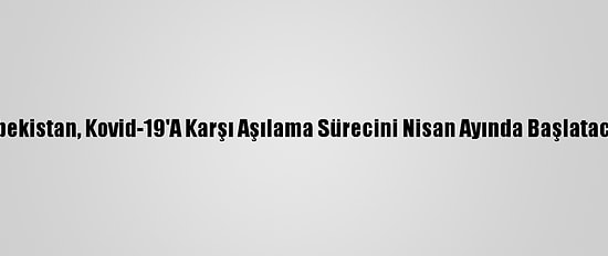Özbekistan, Kovid-19'A Karşı Aşılama Sürecini Nisan Ayında Başlatacak