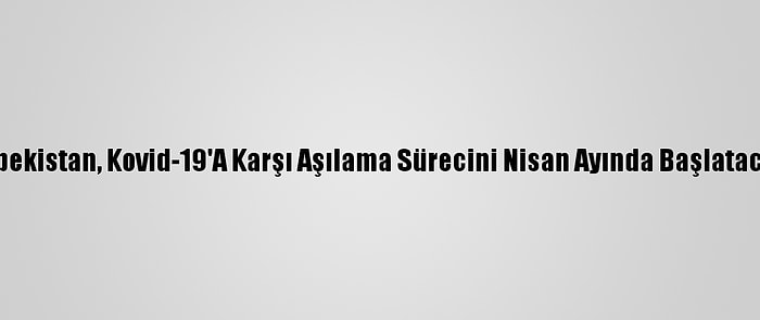 Özbekistan, Kovid-19'A Karşı Aşılama Sürecini Nisan Ayında Başlatacak