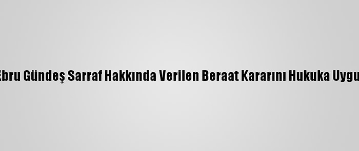 İstinaf, Ebru Gündeş Sarraf Hakkında Verilen Beraat Kararını Hukuka Uygun Buldu