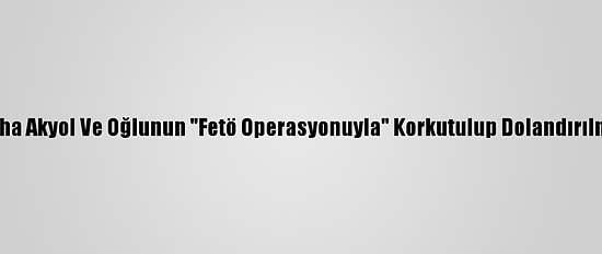 Gazeteci Taha Akyol Ve Oğlunun "Fetö Operasyonuyla" Korkutulup Dolandırılması Davası